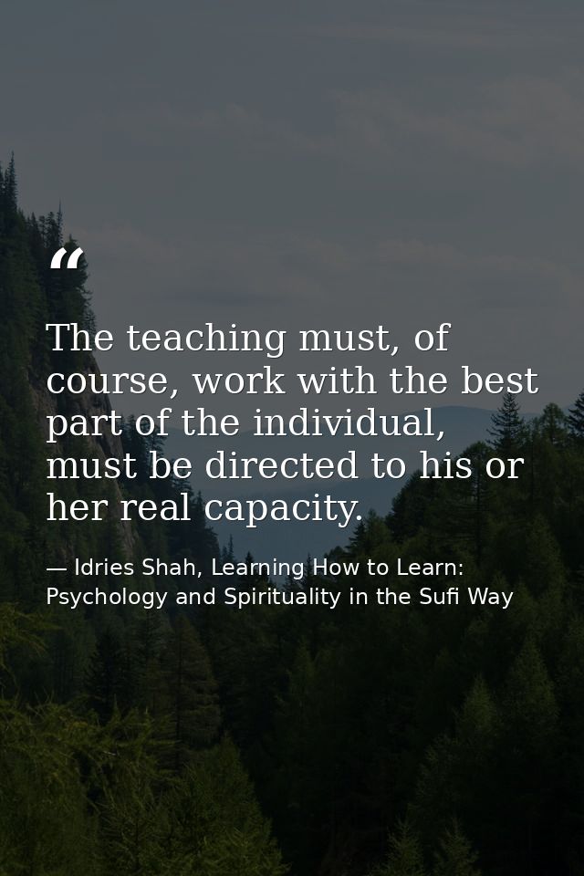 The teaching must, of course, work with the best part of the individual, must be directed to his or her real capacity. — Idries Shah, Learning How to Learn: Psychology and Spirituality in the Sufi Way