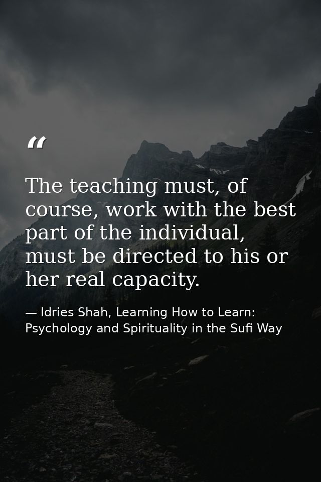 The teaching must, of course, work with the best part of the individual, must be directed to his or her real capacity. — Idries Shah, Learning How to Learn: Psychology and Spirituality in the Sufi Way