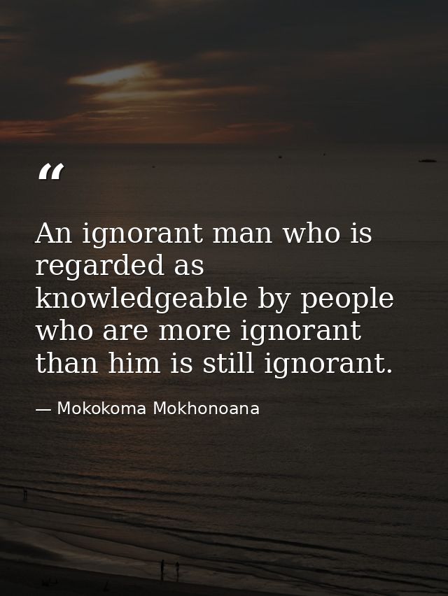 An ignorant man who is regarded as knowledgeable by people who are more ignorant than him is still ignorant. — Mokokoma Mokhonoana