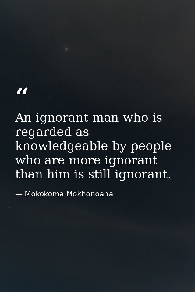 An ignorant man who is regarded as knowledgeable by people who are more ignorant than him is still ignorant. — Mokokoma Mokhonoana