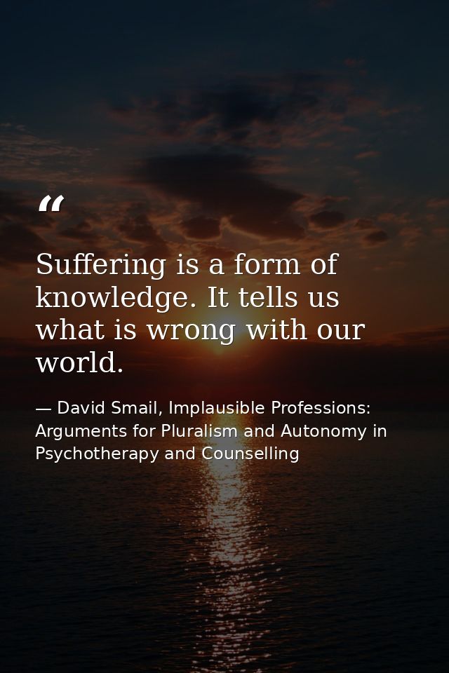 Suffering is a form of knowledge. It tells us what is wrong with our world. — David Smail, Implausible Professions: Arguments for Pluralism and Autonomy in Psychotherapy and Counselling