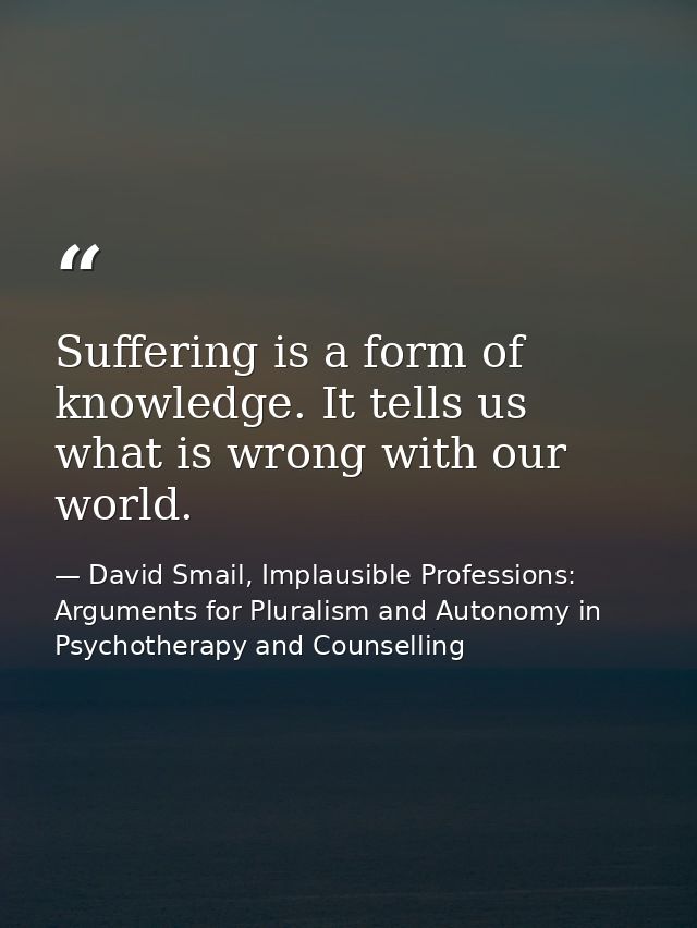Suffering is a form of knowledge. It tells us what is wrong with our world. — David Smail, Implausible Professions: Arguments for Pluralism and Autonomy in Psychotherapy and Counselling