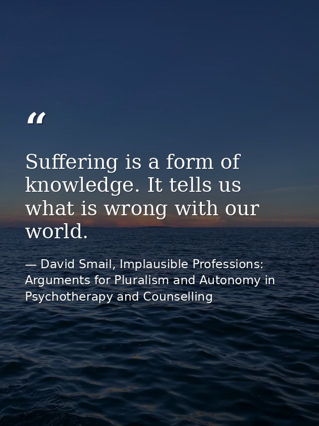 Suffering is a form of knowledge. It tells us what is wrong with our world. — David Smail, Implausible Professions: Arguments for Pluralism and Autonomy in Psychotherapy and Counselling