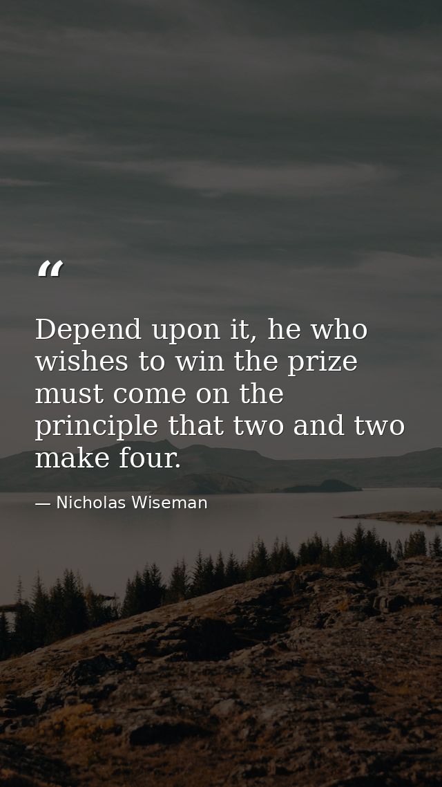 Depend upon it, he who wishes to win the prize must come on the principle that two and two make four. — Nicholas Wiseman