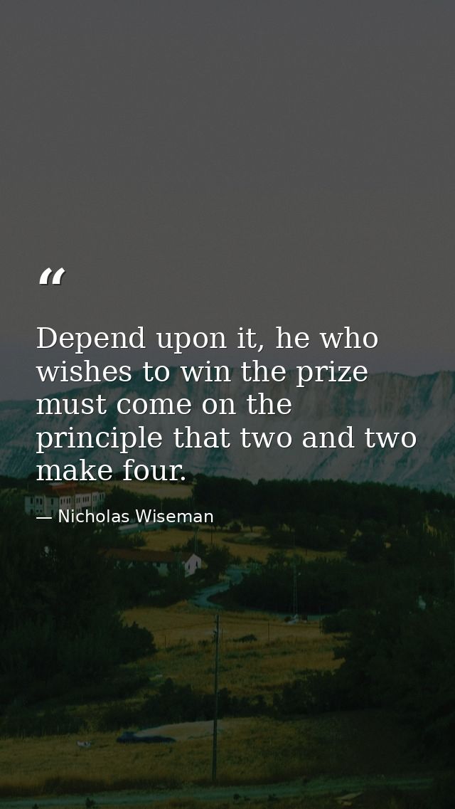 Depend upon it, he who wishes to win the prize must come on the principle that two and two make four. — Nicholas Wiseman