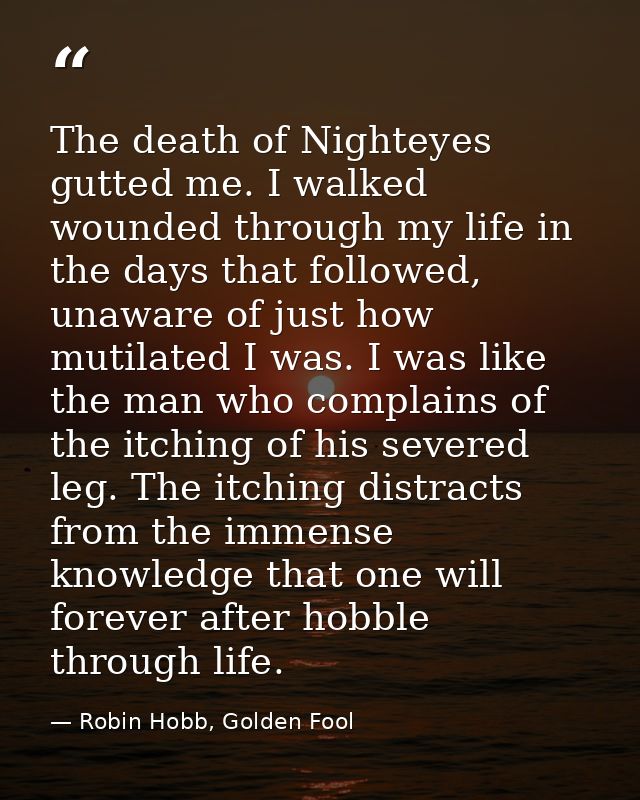 The death of Nighteyes gutted me. I walked wounded through my life in the days that followed, unaware of just how mutila — Robin Hobb, Golden Fool