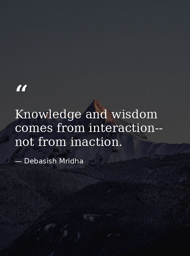 Knowledge and wisdom comes from interaction-- not from inaction. — Debasish Mridha