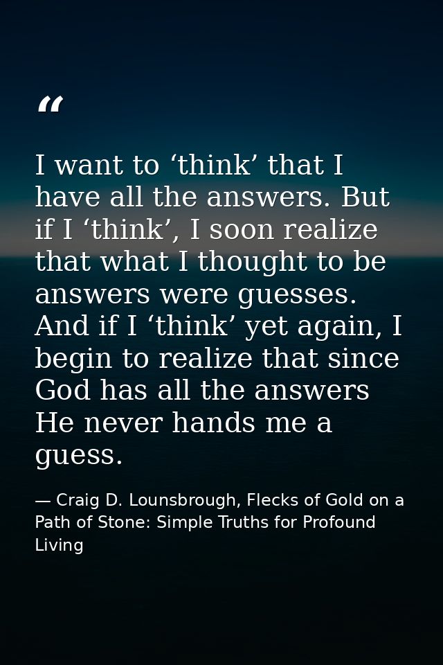 I want to ‘think’ that I have all the answers. But if I ‘think’, I soon realize that what I thought to be answers were g — Craig D. Lounsbrough, Flecks of Gold on a Path of Stone: Simple Truths for Profound Living