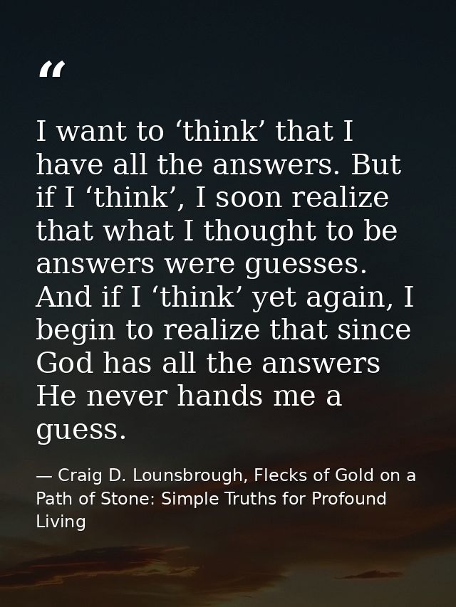 I want to ‘think’ that I have all the answers. But if I ‘think’, I soon realize that what I thought to be answers were g — Craig D. Lounsbrough, Flecks of Gold on a Path of Stone: Simple Truths for Profound Living
