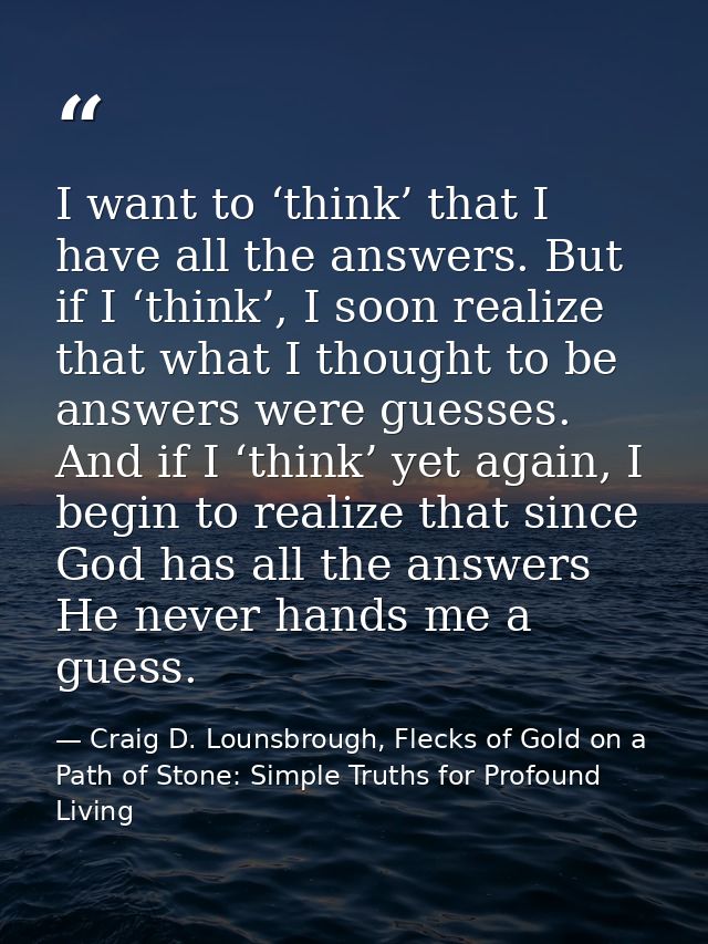 I want to ‘think’ that I have all the answers. But if I ‘think’, I soon realize that what I thought to be answers were g — Craig D. Lounsbrough, Flecks of Gold on a Path of Stone: Simple Truths for Profound Living