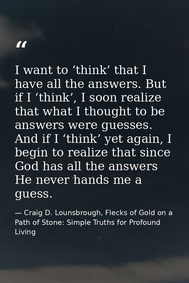 I want to ‘think’ that I have all the answers. But if I ‘think’, I soon realize that what I thought to be answers were g — Craig D. Lounsbrough, Flecks of Gold on a Path of Stone: Simple Truths for Profound Living