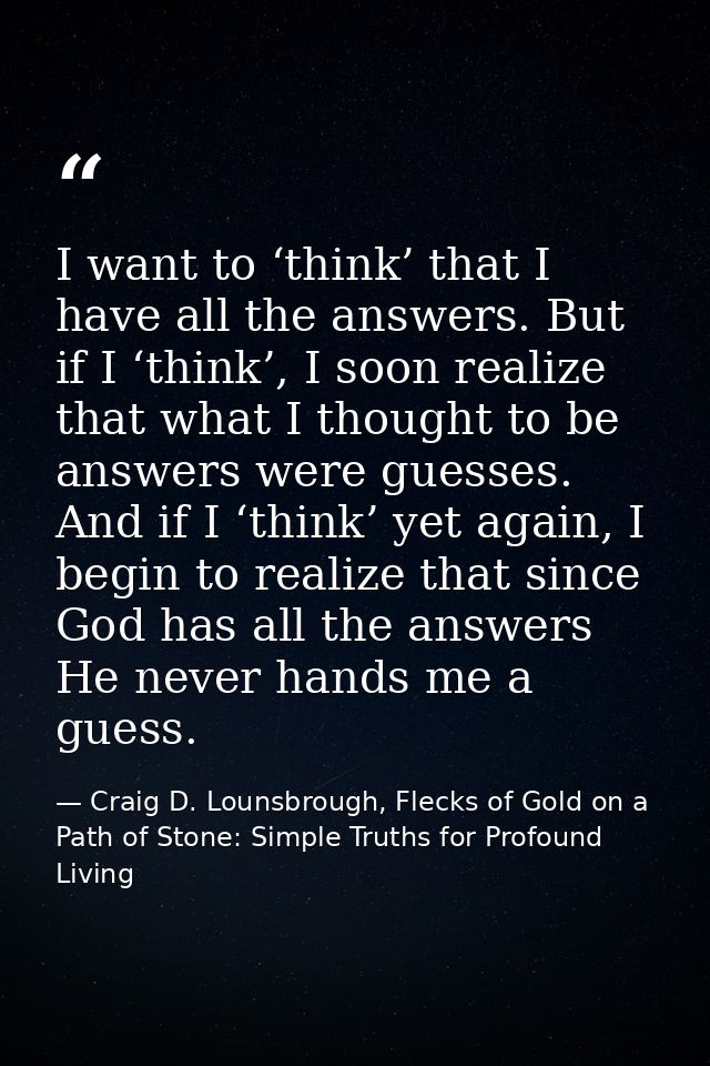 I want to ‘think’ that I have all the answers. But if I ‘think’, I soon realize that what I thought to be answers were g — Craig D. Lounsbrough, Flecks of Gold on a Path of Stone: Simple Truths for Profound Living