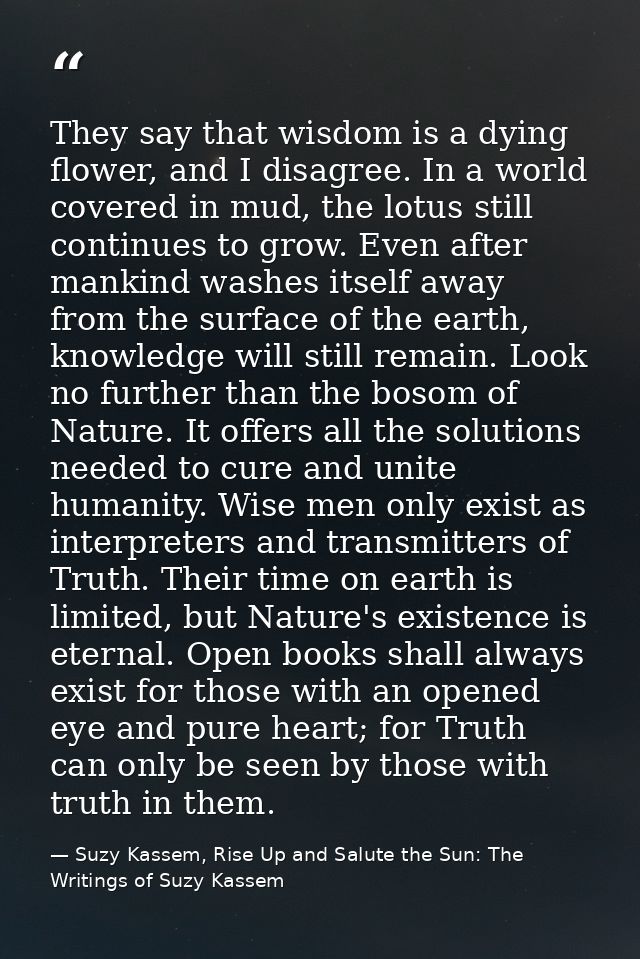 They say that wisdom is a dying flower, and I disagree. In a world covered in mud, the lotus still continues to grow. Ev — Suzy Kassem, Rise Up and Salute the Sun: The Writings of Suzy Kassem