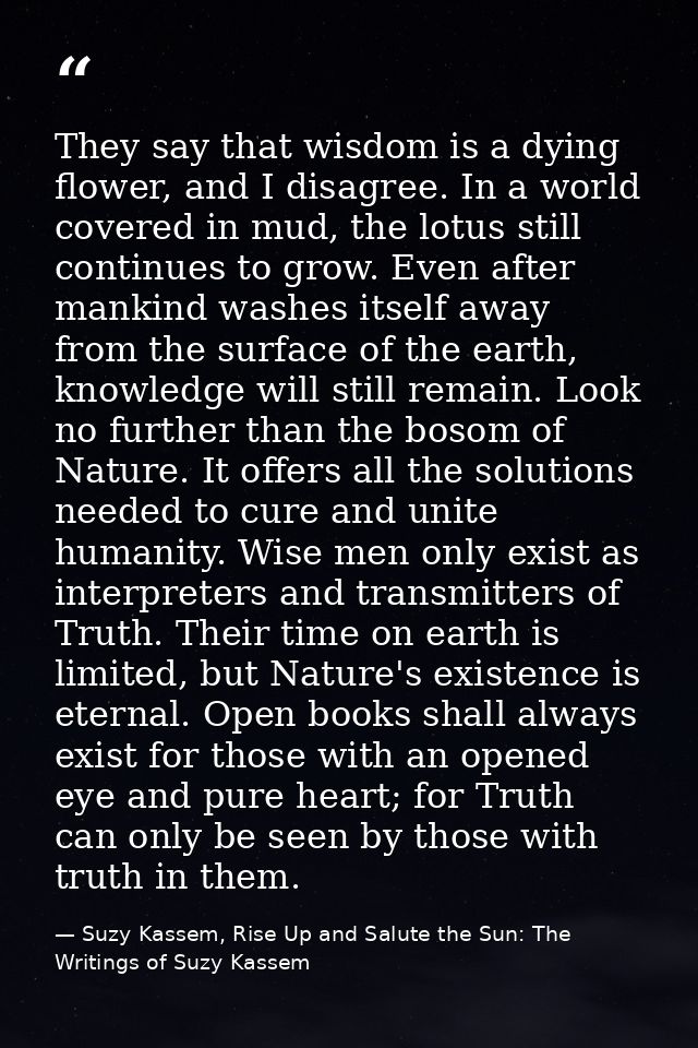They say that wisdom is a dying flower, and I disagree. In a world covered in mud, the lotus still continues to grow. Ev — Suzy Kassem, Rise Up and Salute the Sun: The Writings of Suzy Kassem