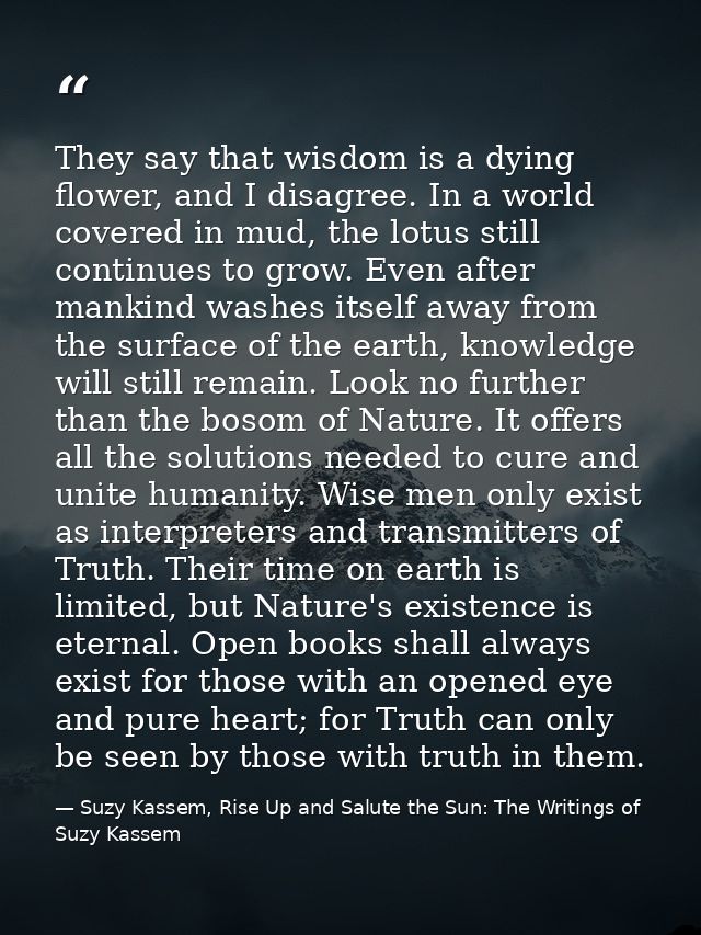 They say that wisdom is a dying flower, and I disagree. In a world covered in mud, the lotus still continues to grow. Ev — Suzy Kassem, Rise Up and Salute the Sun: The Writings of Suzy Kassem