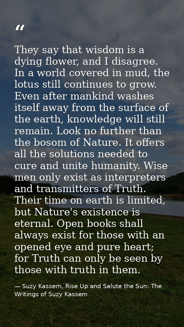 They say that wisdom is a dying flower, and I disagree. In a world covered in mud, the lotus still continues to grow. Ev — Suzy Kassem, Rise Up and Salute the Sun: The Writings of Suzy Kassem