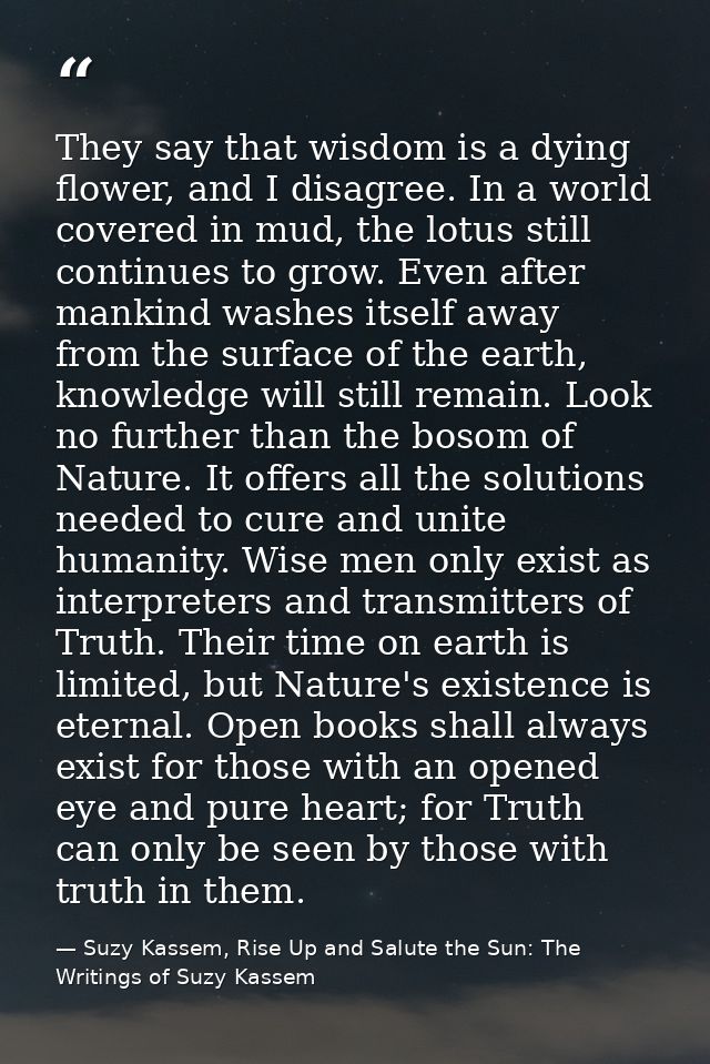 They say that wisdom is a dying flower, and I disagree. In a world covered in mud, the lotus still continues to grow. Ev — Suzy Kassem, Rise Up and Salute the Sun: The Writings of Suzy Kassem