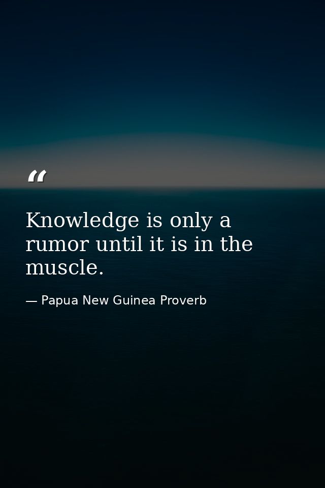 Knowledge is only a rumor until it is in the muscle. — Papua New Guinea Proverb