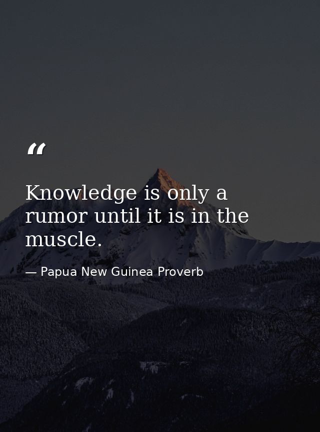 Knowledge is only a rumor until it is in the muscle. — Papua New Guinea Proverb