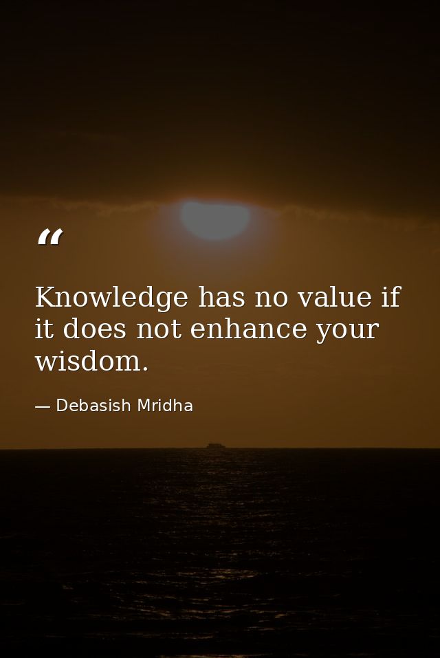 Knowledge has no value if it does not enhance your wisdom. — Debasish Mridha