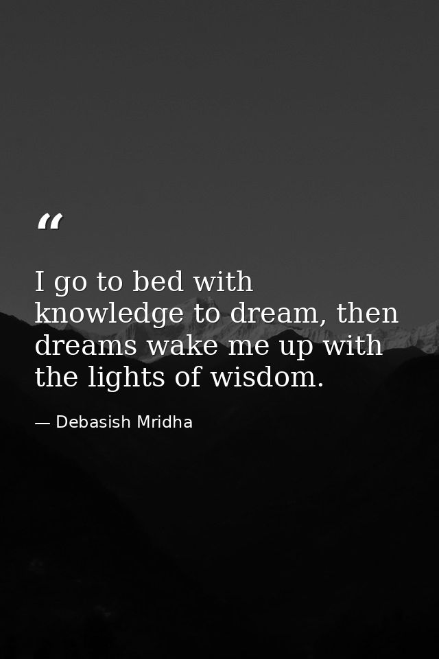 I go to bed with knowledge to dream, then dreams wake me up with the lights of wisdom. — Debasish Mridha