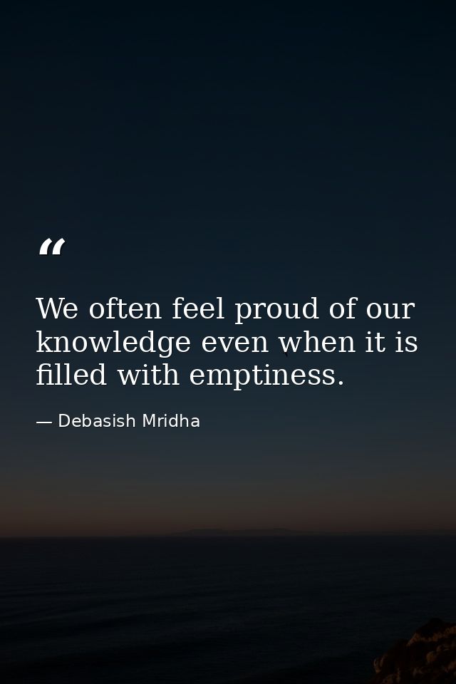 We often feel proud of our knowledge even when it is filled with emptiness. — Debasish Mridha