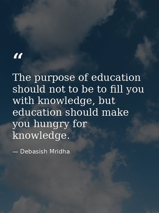 The purpose of education should not to be to fill you with knowledge, but education should make you hungry for knowledge — Debasish Mridha