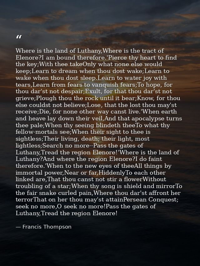 Where is the land of Luthany,Where is the tract of Elenore?I am bound therefore.'Pierce thy heart to find the key;With t — Francis Thompson