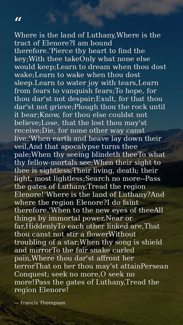 Where is the land of Luthany,Where is the tract of Elenore?I am bound therefore.'Pierce thy heart to find the key;With t — Francis Thompson