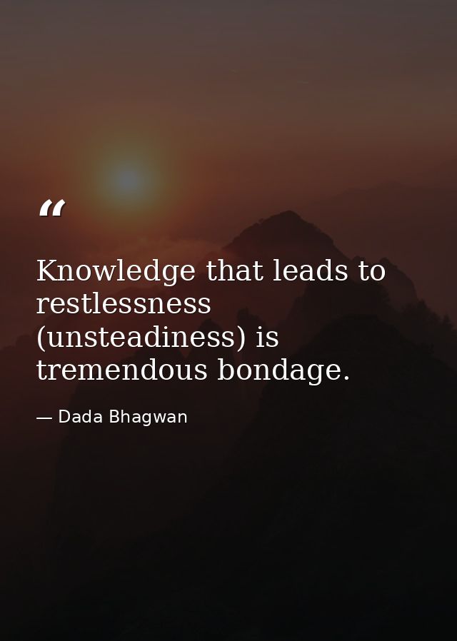 Knowledge that leads to restlessness (unsteadiness) is tremendous bondage. — Dada Bhagwan