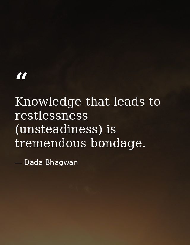 Knowledge that leads to restlessness (unsteadiness) is tremendous bondage. — Dada Bhagwan
