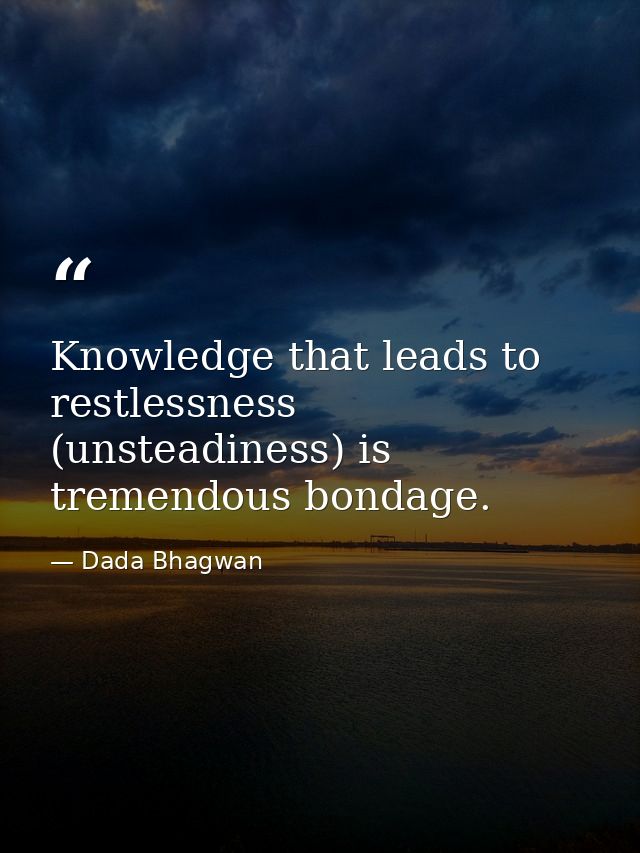 Knowledge that leads to restlessness (unsteadiness) is tremendous bondage. — Dada Bhagwan