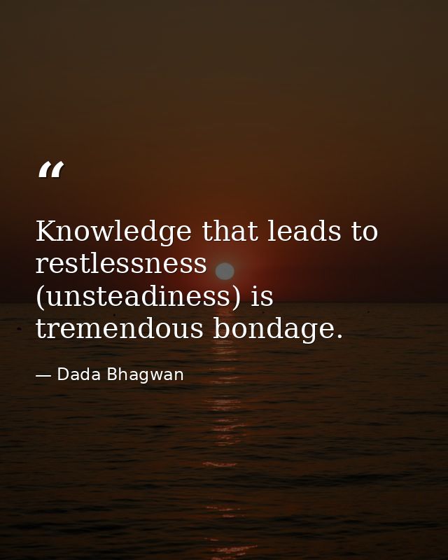 Knowledge that leads to restlessness (unsteadiness) is tremendous bondage. — Dada Bhagwan