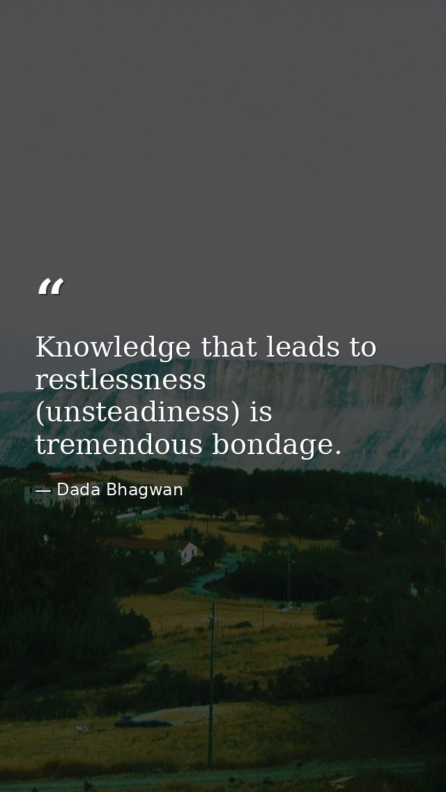 Knowledge that leads to restlessness (unsteadiness) is tremendous bondage. — Dada Bhagwan