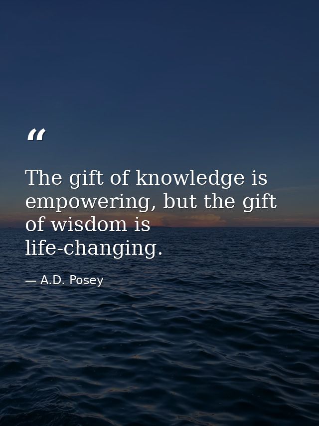 The gift of knowledge is empowering, but the gift of wisdom is life-changing. — A.D. Posey