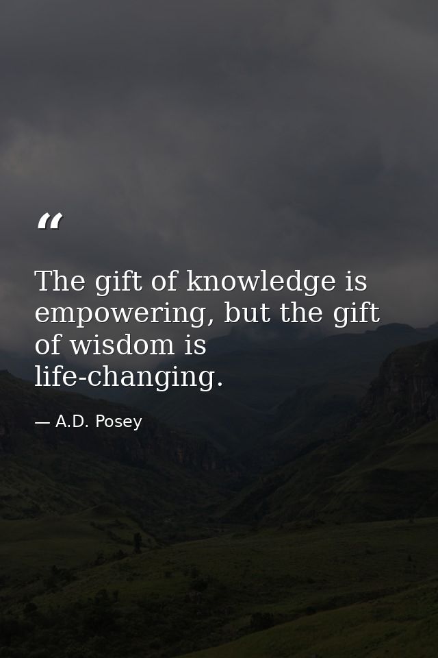 The gift of knowledge is empowering, but the gift of wisdom is life-changing. — A.D. Posey