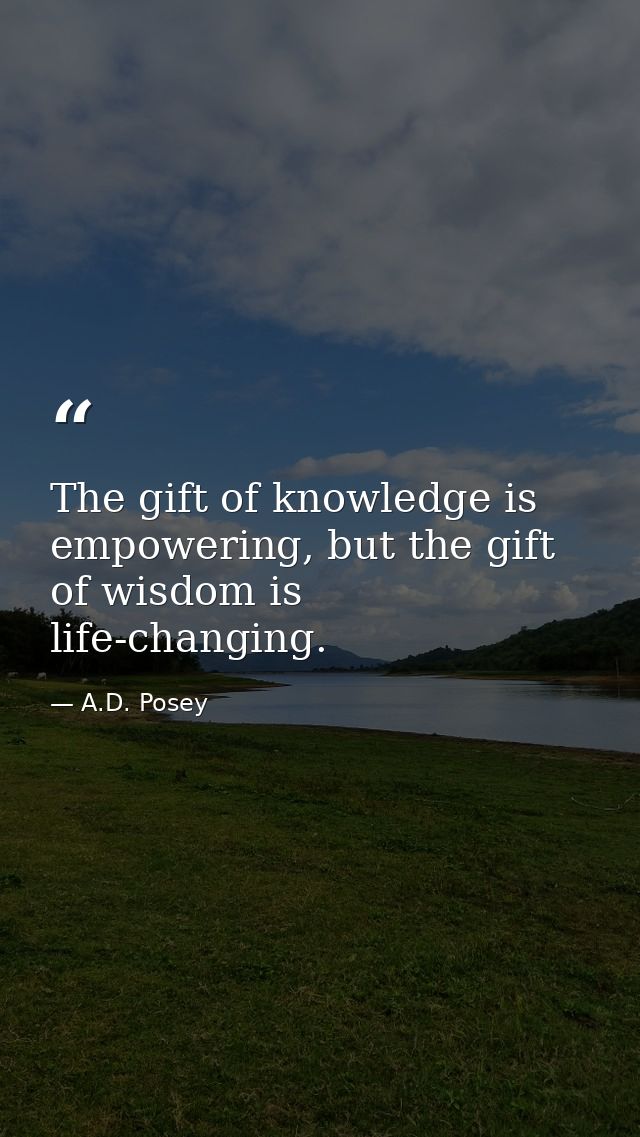 The gift of knowledge is empowering, but the gift of wisdom is life-changing. — A.D. Posey
