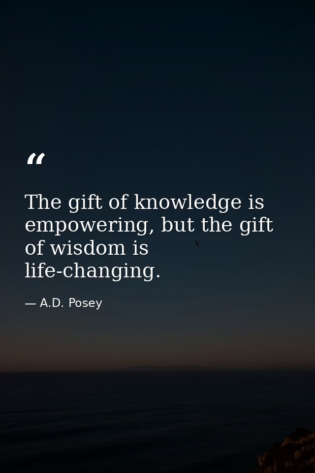 The gift of knowledge is empowering, but the gift of wisdom is life-changing. — A.D. Posey