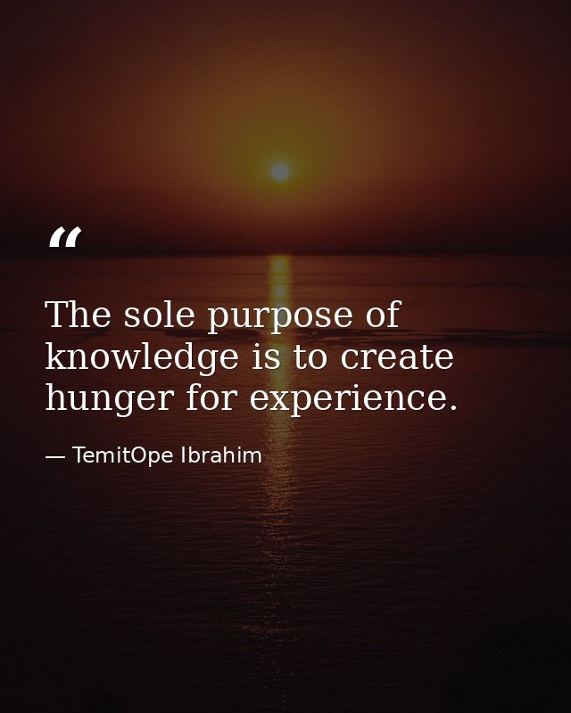 The sole purpose of knowledge is to create hunger for experience. — TemitOpe Ibrahim