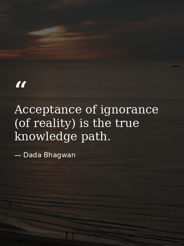Acceptance of ignorance (of reality) is the true knowledge path. — Dada Bhagwan