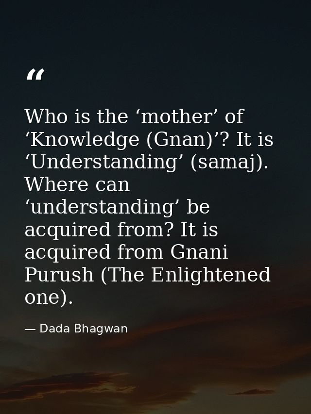 Who is the ‘mother’ of ‘Knowledge (Gnan)’? It is ‘Understanding’ (samaj). Where can ‘understanding’ be acquired from? It — Dada Bhagwan