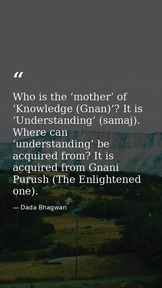 Who is the ‘mother’ of ‘Knowledge (Gnan)’? It is ‘Understanding’ (samaj). Where can ‘understanding’ be acquired from? It — Dada Bhagwan