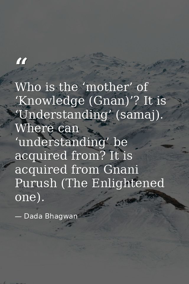 Who is the ‘mother’ of ‘Knowledge (Gnan)’? It is ‘Understanding’ (samaj). Where can ‘understanding’ be acquired from? It — Dada Bhagwan