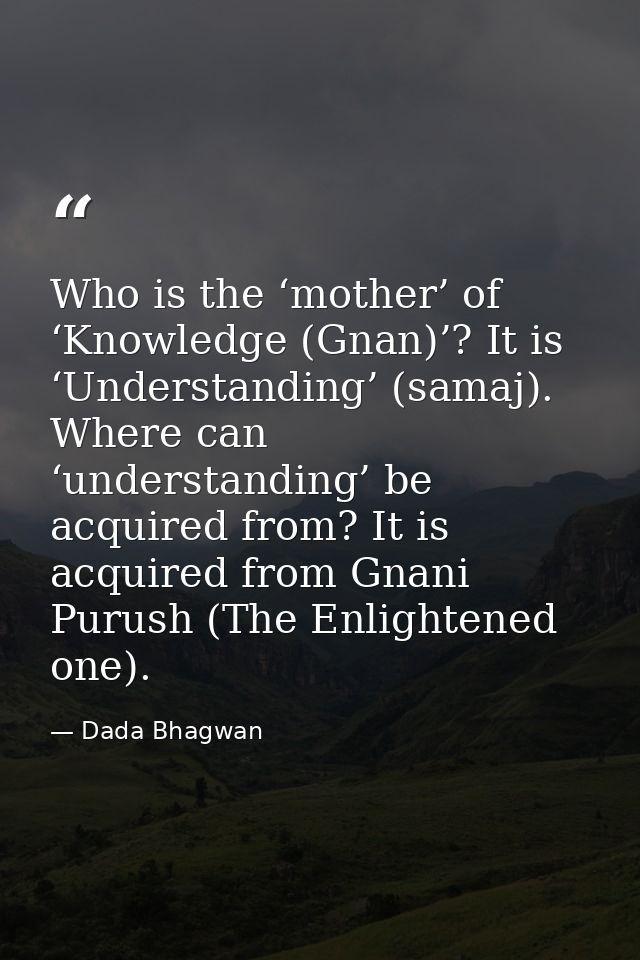 Who is the ‘mother’ of ‘Knowledge (Gnan)’? It is ‘Understanding’ (samaj). Where can ‘understanding’ be acquired from? It — Dada Bhagwan