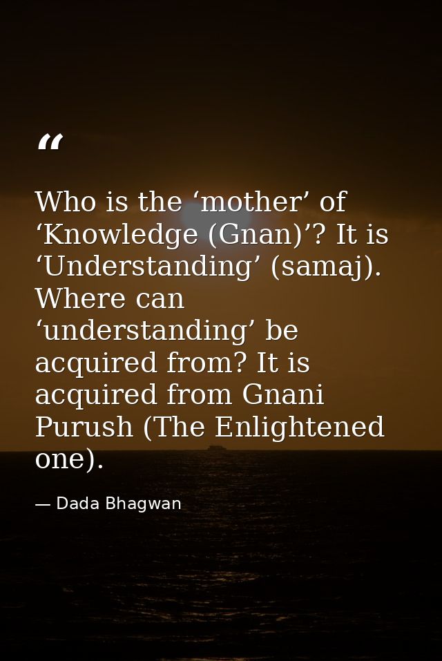 Who is the ‘mother’ of ‘Knowledge (Gnan)’? It is ‘Understanding’ (samaj). Where can ‘understanding’ be acquired from? It — Dada Bhagwan