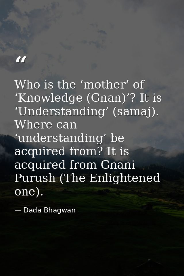 Who is the ‘mother’ of ‘Knowledge (Gnan)’? It is ‘Understanding’ (samaj). Where can ‘understanding’ be acquired from? It — Dada Bhagwan