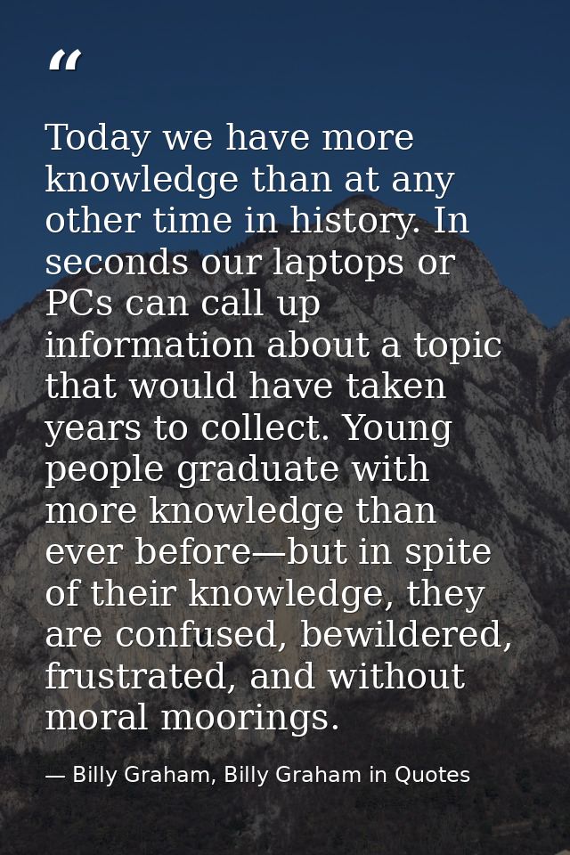 Today we have more knowledge than at any other time in history. In seconds our laptops or PCs can call up information ab — Billy Graham, Billy Graham in Quotes