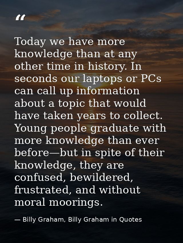 Today we have more knowledge than at any other time in history. In seconds our laptops or PCs can call up information ab — Billy Graham, Billy Graham in Quotes
