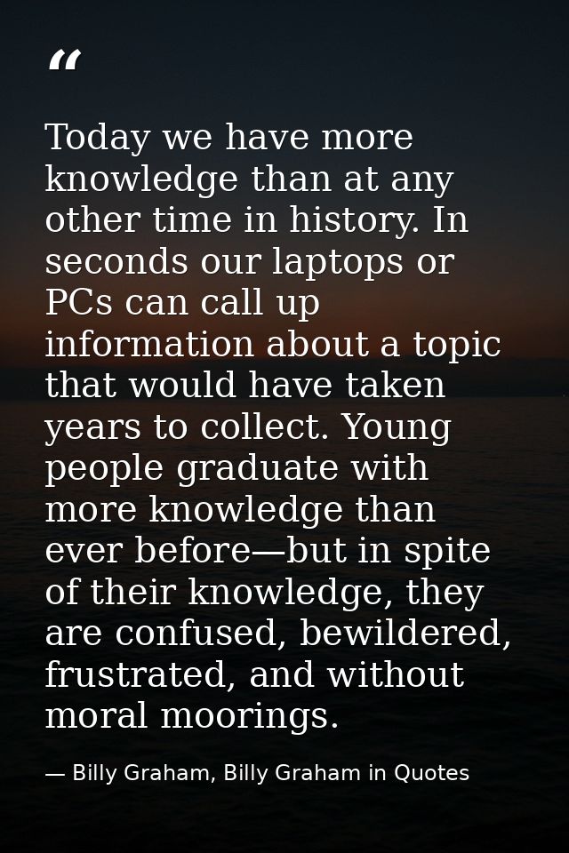 Today we have more knowledge than at any other time in history. In seconds our laptops or PCs can call up information ab — Billy Graham, Billy Graham in Quotes