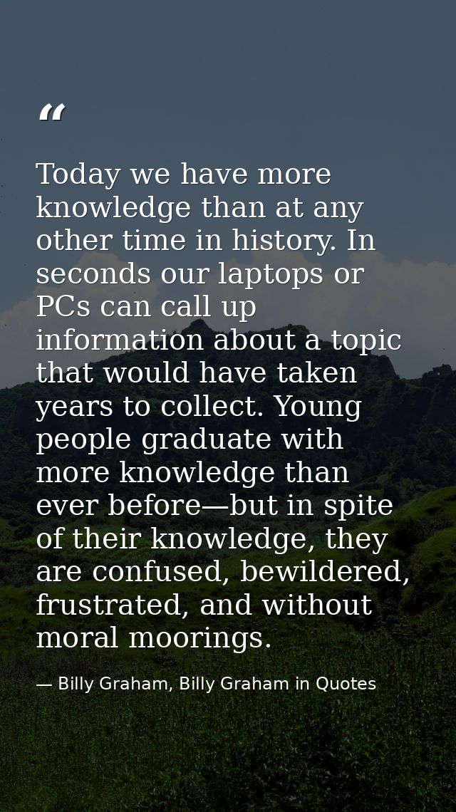 Today we have more knowledge than at any other time in history. In seconds our laptops or PCs can call up information ab — Billy Graham, Billy Graham in Quotes